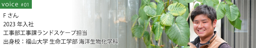 Fさん 2023年入社 工事部工事課ランドスケープ担当 出身校：福山大学 生命工学部 海洋生物化学科