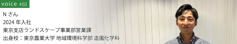 Nさん 2024年入社 東京支店ランドスケープ事業部営業課 出身校：東京農業大学 地域環境科学部 造園化学科